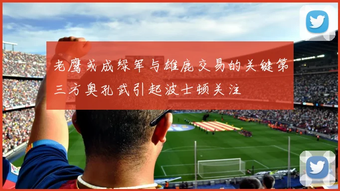 老鹰或成绿军与雄鹿交易的关键第三方奥孔武引起波士顿关注