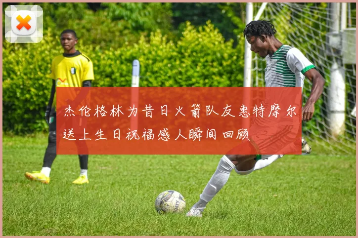 杰伦格林为昔日火箭队友惠特摩尔送上生日祝福感人瞬间回顾