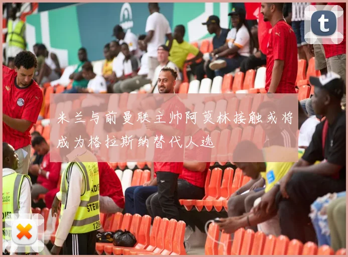 米兰与前曼联主帅阿莫林接触或将成为格拉斯纳替代人选