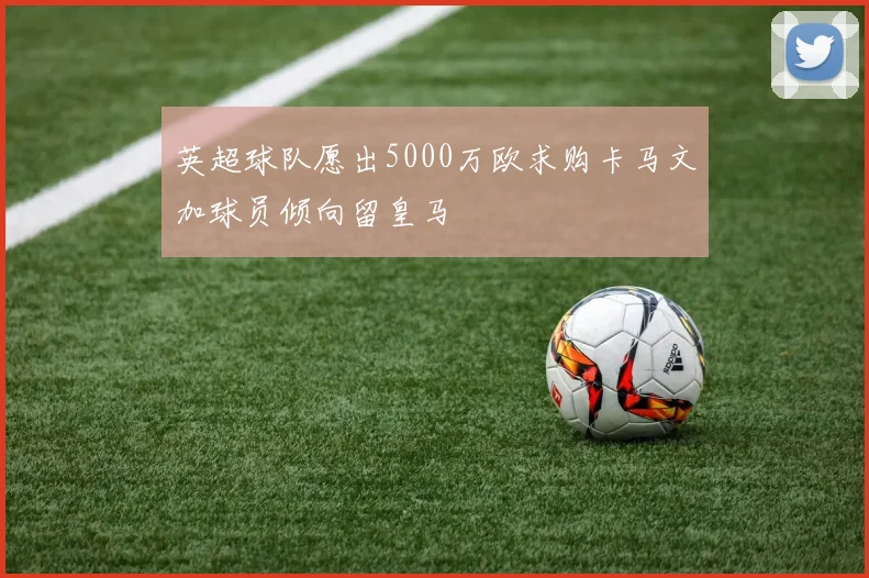 英超球队愿出5000万欧求购卡马文加球员倾向留皇马