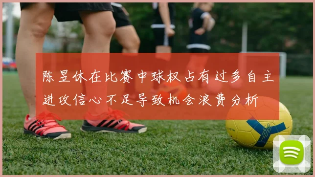 陈昱休在比赛中球权占有过多自主进攻信心不足导致机会浪费分析