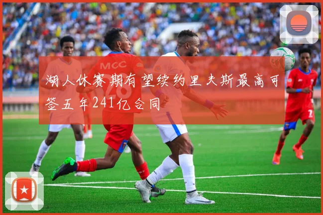 湖人休赛期有望续约里夫斯最高可签五年241亿合同